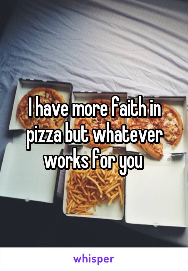 I have more faith in pizza but whatever works for you 