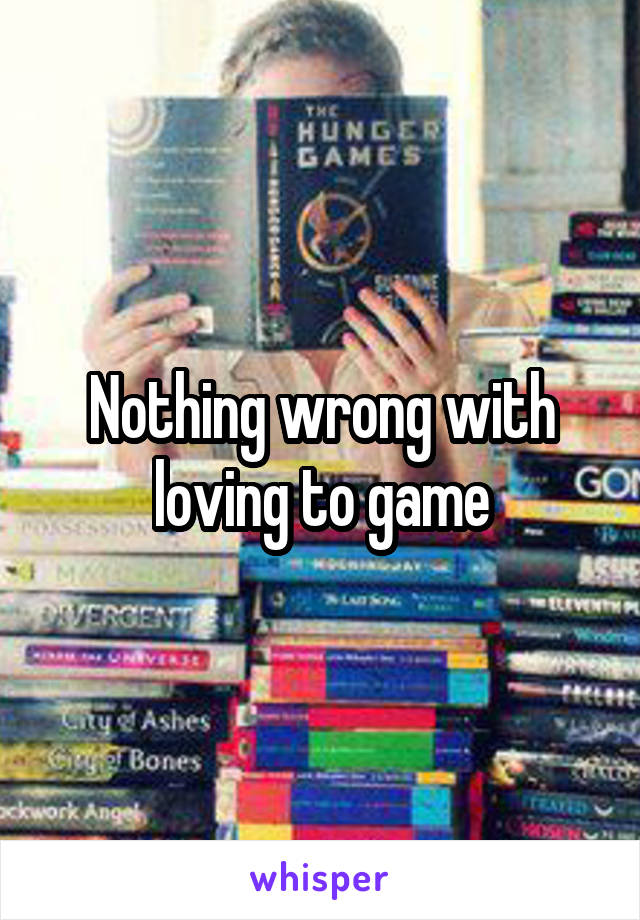 Nothing wrong with loving to game