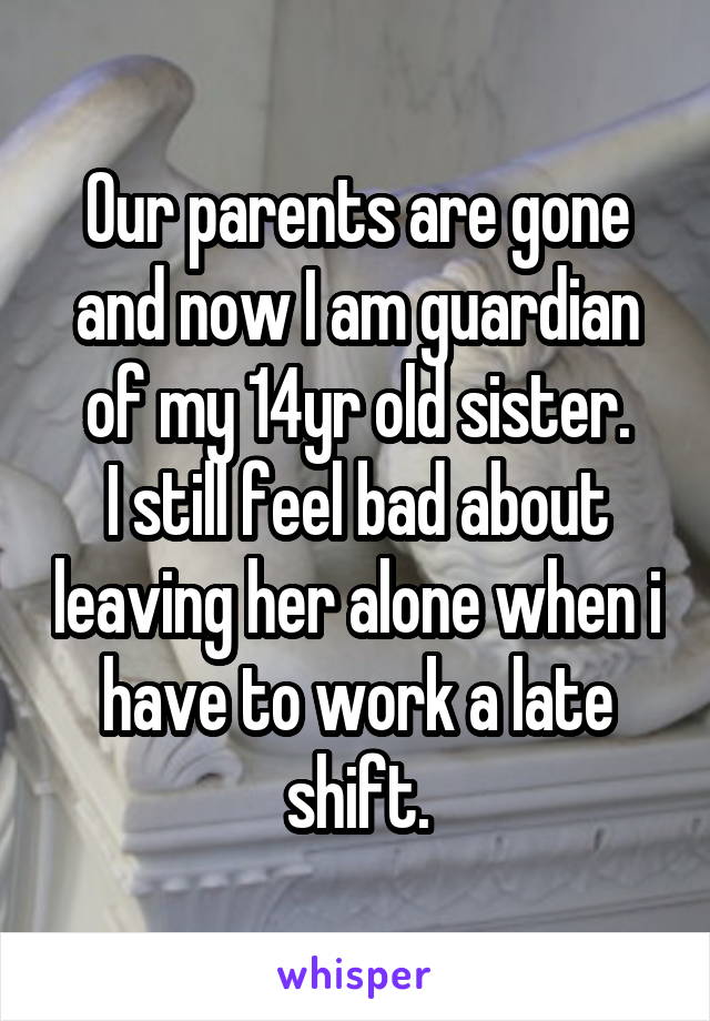 Our parents are gone and now I am guardian of my 14yr old sister.
I still feel bad about leaving her alone when i have to work a late shift.