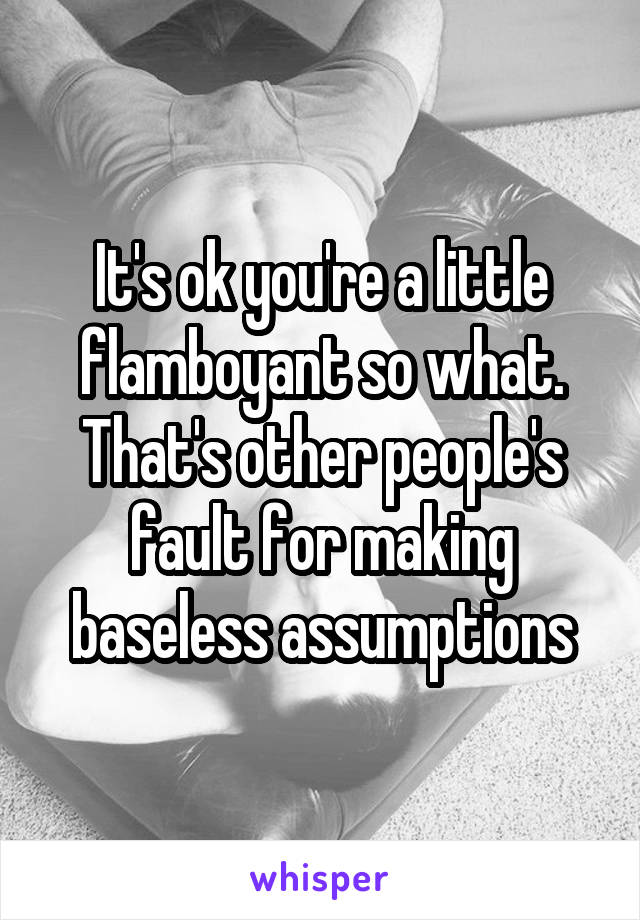 It's ok you're a little flamboyant so what. That's other people's fault for making baseless assumptions