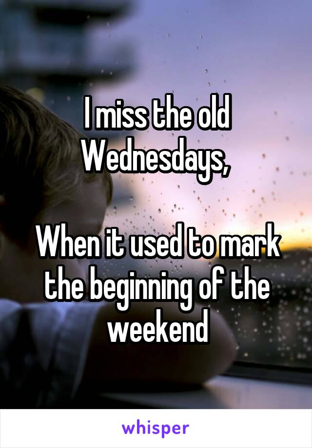 I miss the old Wednesdays, 

When it used to mark the beginning of the weekend