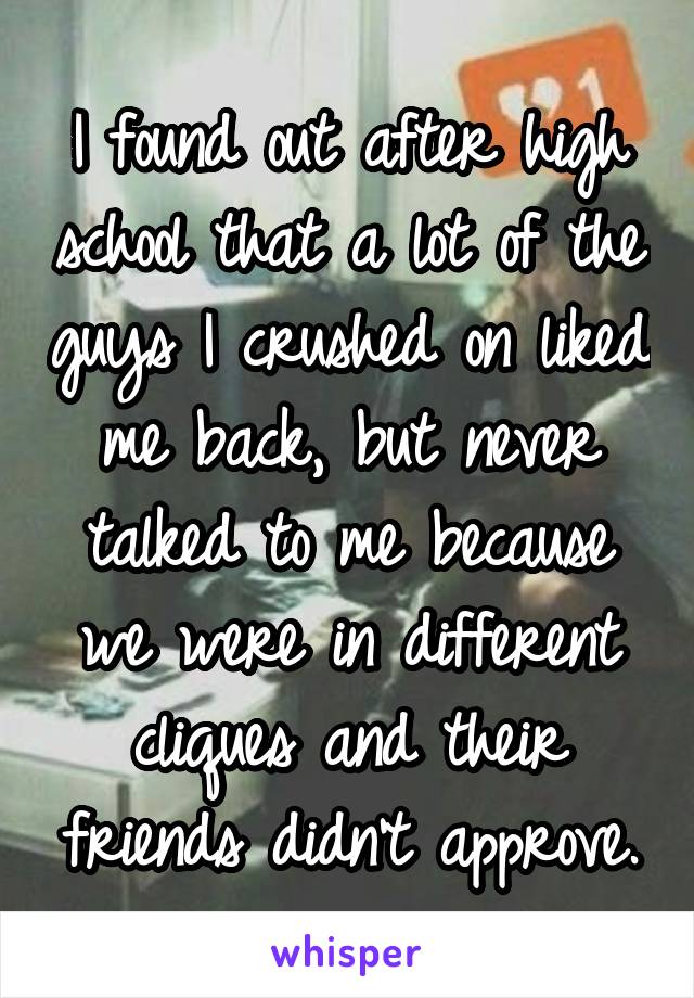 I found out after high school that a lot of the guys I crushed on liked me back, but never talked to me because we were in different cliques and their friends didn't approve.