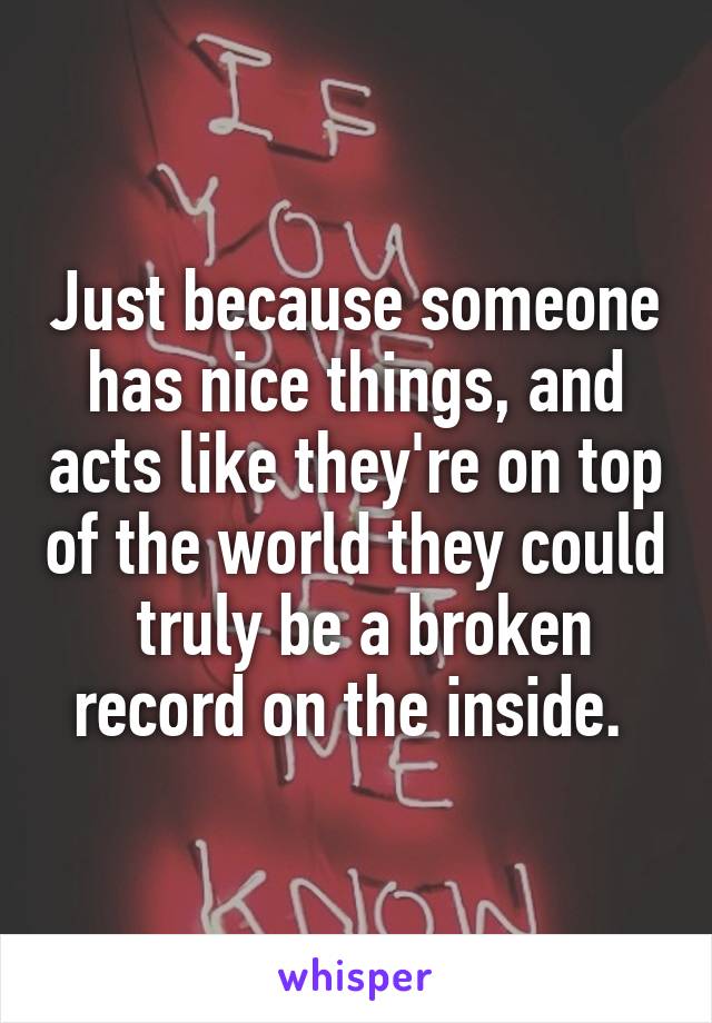 Just because someone has nice things, and acts like they're on top of the world they could  truly be a broken record on the inside. 