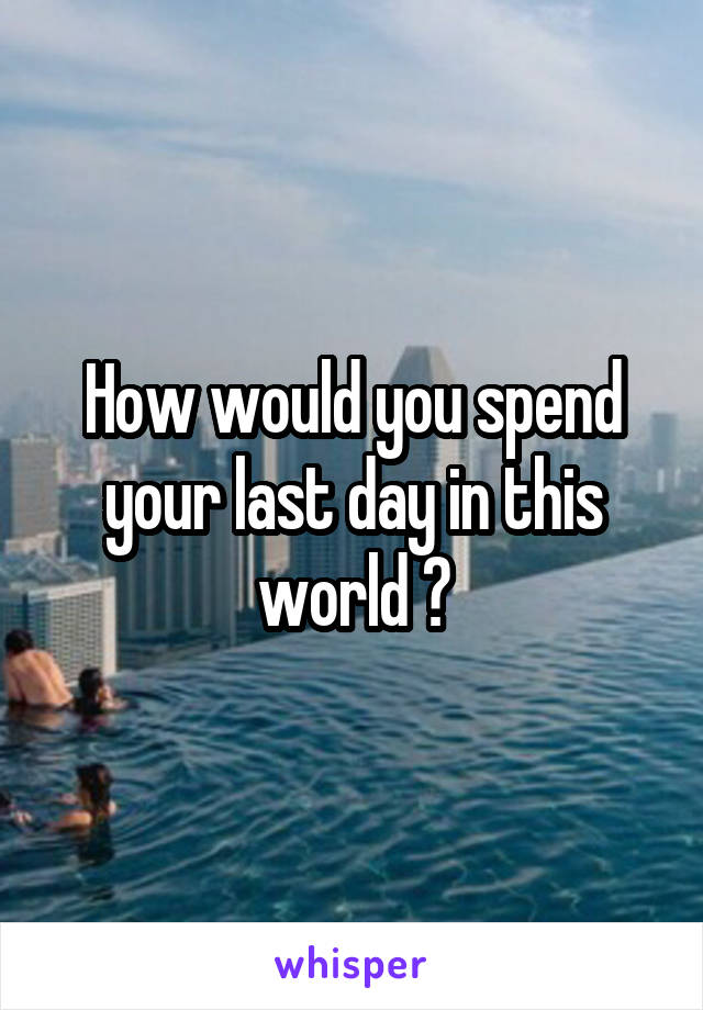 How would you spend your last day in this world ?