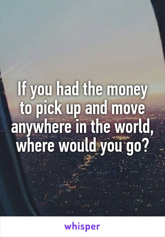 If you had the money to pick up and move anywhere in the world, where would you go?