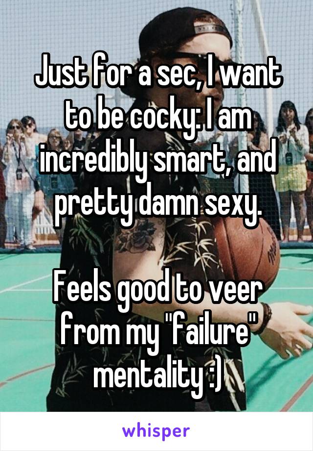 Just for a sec, I want to be cocky: I am incredibly smart, and pretty damn sexy.

Feels good to veer from my "failure" mentality :)