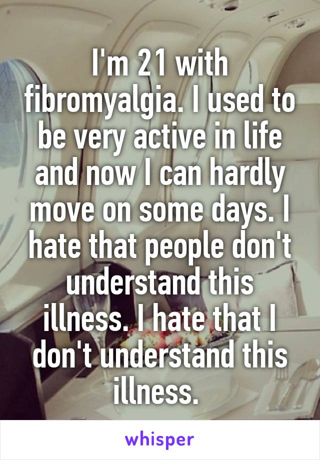 I'm 21 with fibromyalgia. I used to be very active in life and now I can hardly move on some days. I hate that people don't understand this illness. I hate that I don't understand this illness. 