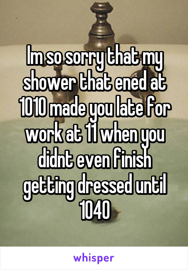 Im so sorry that my shower that ened at 1010 made you late for work at 11 when you didnt even finish getting dressed until 1040