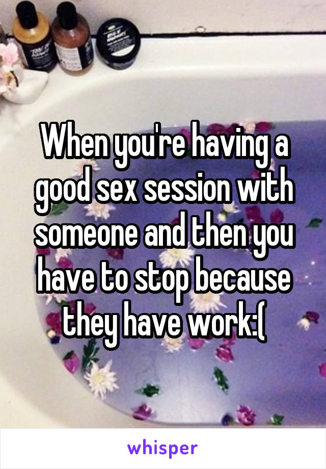 When you're having a good sex session with someone and then you have to stop because they have work:(