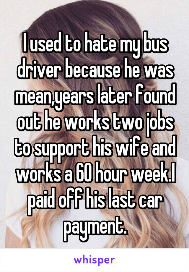 I used to hate my bus driver because he was mean,years later found out he works two jobs to support his wife and works a 60 hour week.I paid off his last car payment.