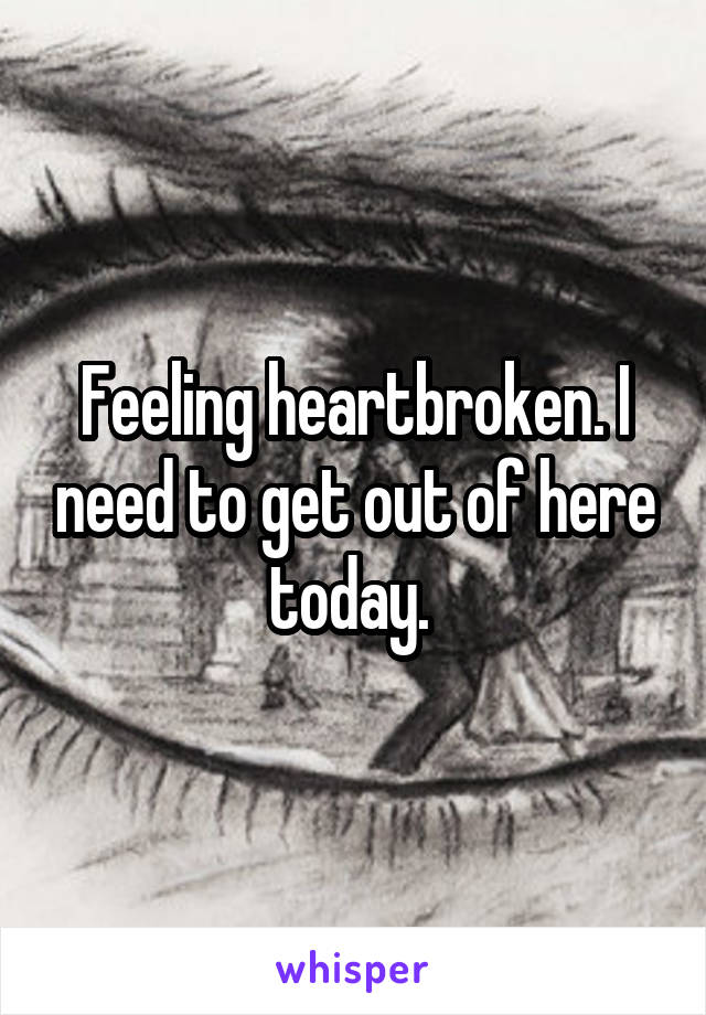 Feeling heartbroken. I need to get out of here today. 