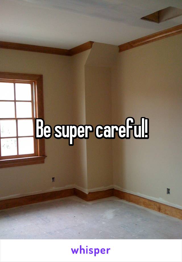 Be super careful!