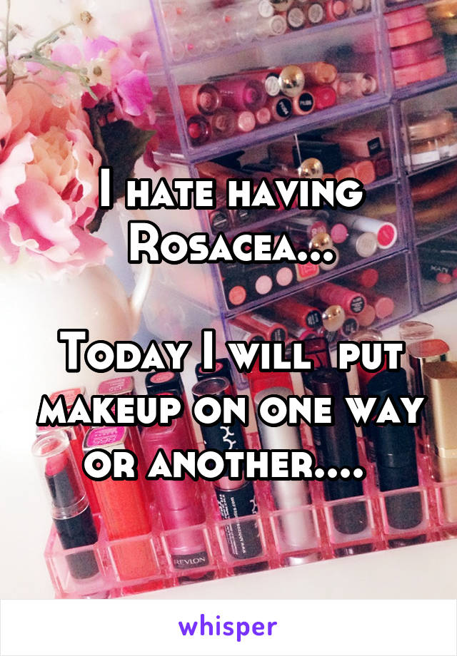 I hate having Rosacea...

Today I will  put makeup on one way or another.... 