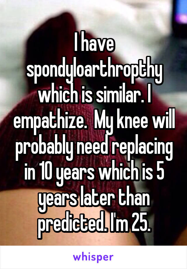 I have spondyloarthropthy which is similar. I empathize.  My knee will probably need replacing in 10 years which is 5 years later than predicted. I'm 25.