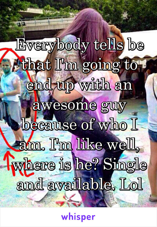 Everybody tells be that I'm going to end up with an awesome guy because of who I am. I'm like well, where is he? Single and available. Lol