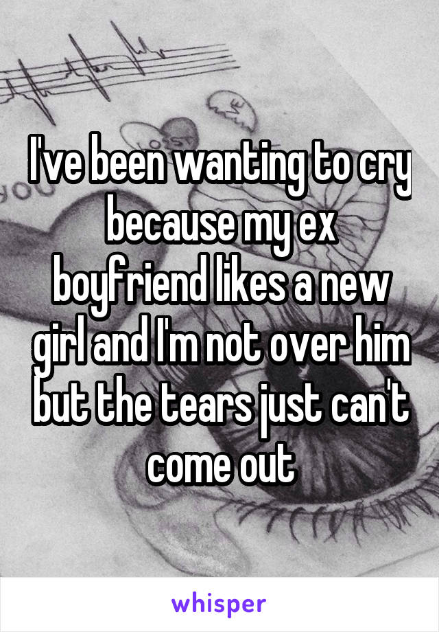 I've been wanting to cry because my ex boyfriend likes a new girl and I'm not over him but the tears just can't come out