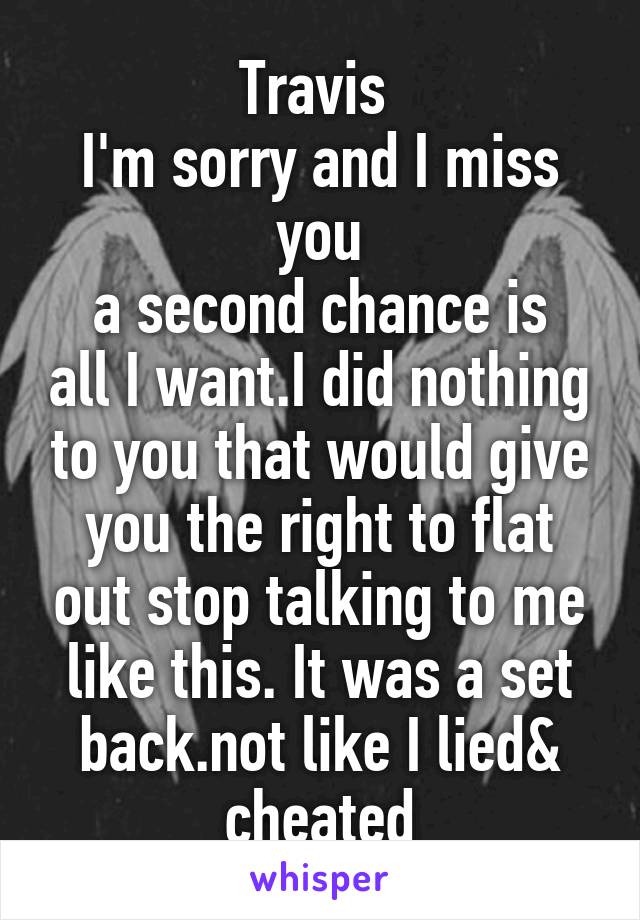 Travis 
I'm sorry and I miss you
a second chance is all I want.I did nothing to you that would give you the right to flat out stop talking to me like this. It was a set back.not like I lied& cheated