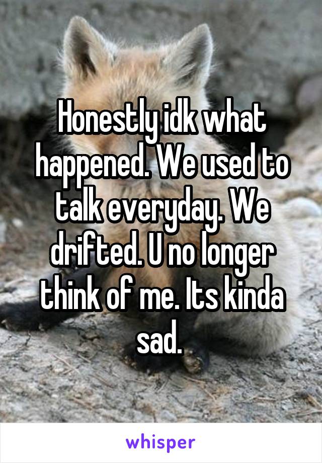 Honestly idk what happened. We used to talk everyday. We drifted. U no longer think of me. Its kinda sad. 