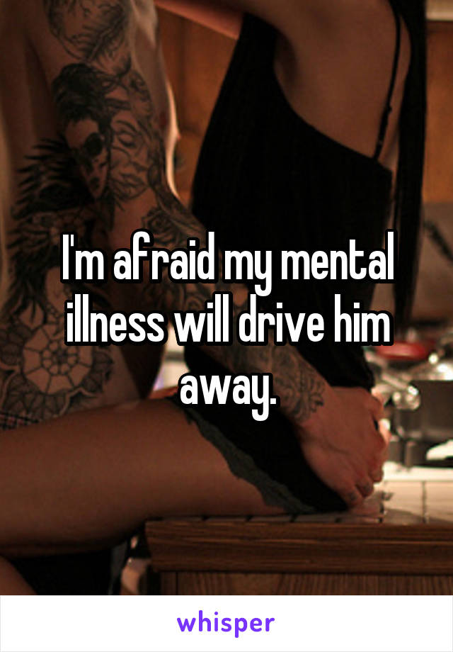 I'm afraid my mental illness will drive him away.