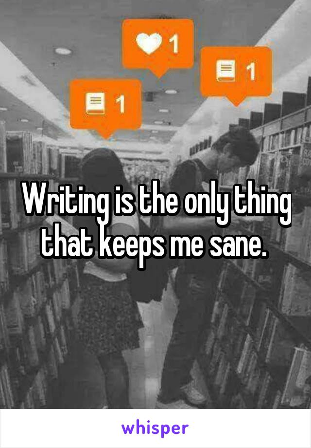 Writing is the only thing that keeps me sane. 