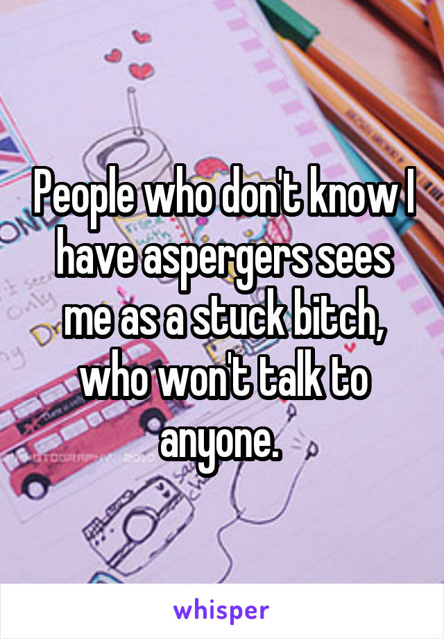 People who don't know I have aspergers sees me as a stuck bitch, who won't talk to anyone. 