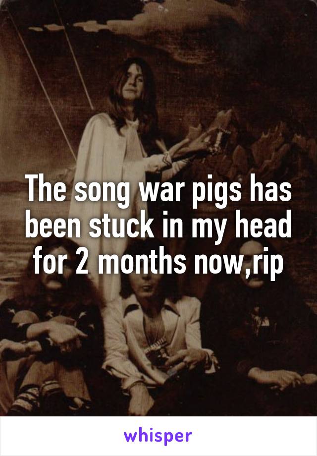 The song war pigs has been stuck in my head for 2 months now,rip