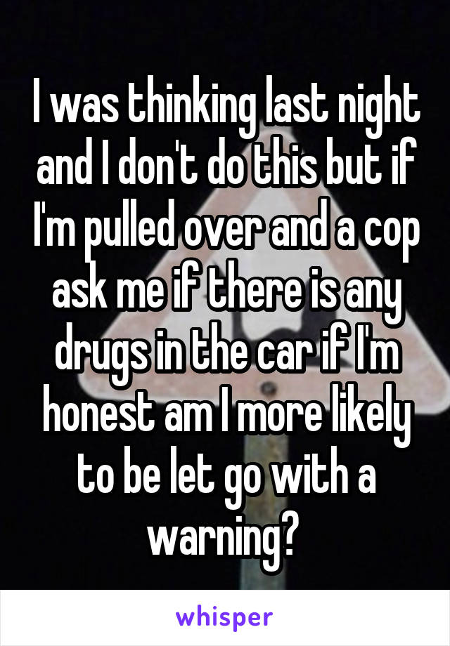 I was thinking last night and I don't do this but if I'm pulled over and a cop ask me if there is any drugs in the car if I'm honest am I more likely to be let go with a warning? 