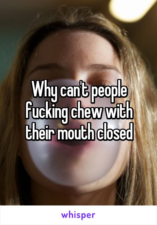 Why can't people fucking chew with their mouth closed