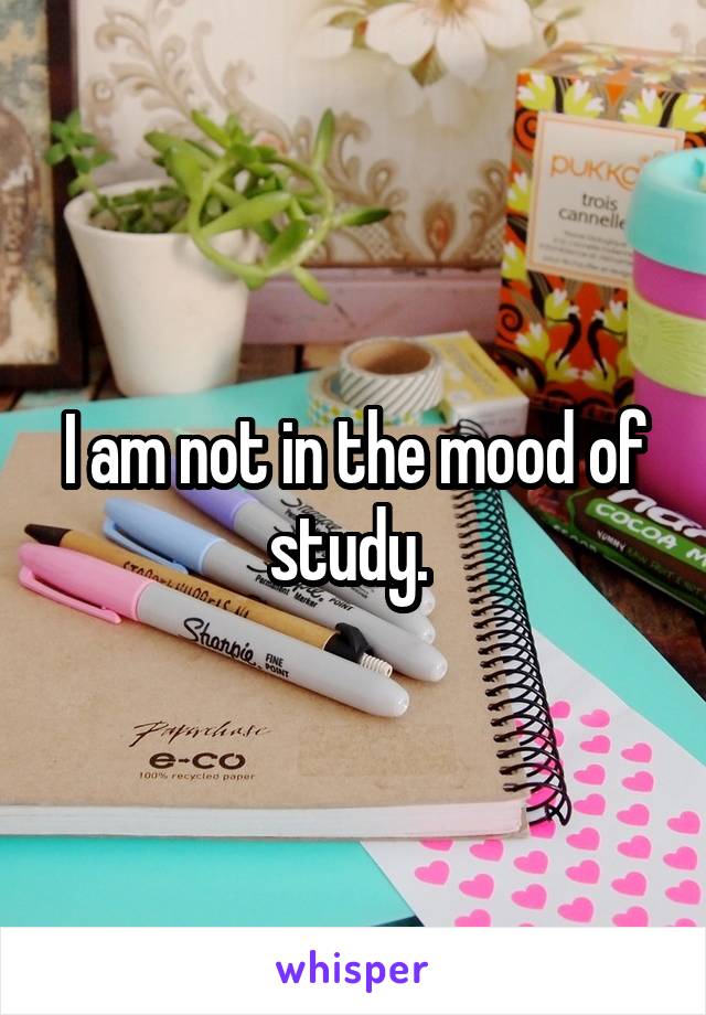 I am not in the mood of study. 