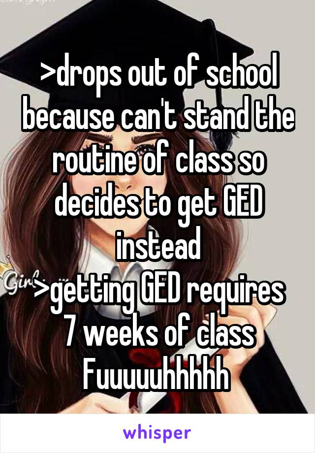 >drops out of school because can't stand the routine of class so decides to get GED instead
>getting GED requires 7 weeks of class
Fuuuuuhhhhh 