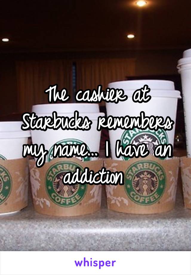 The cashier at Starbucks remembers my name... I have an addiction 