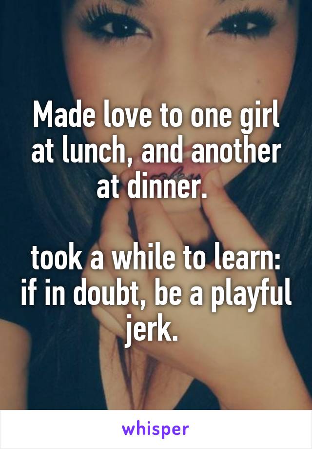 Made love to one girl at lunch, and another at dinner. 

took a while to learn: if in doubt, be a playful jerk. 