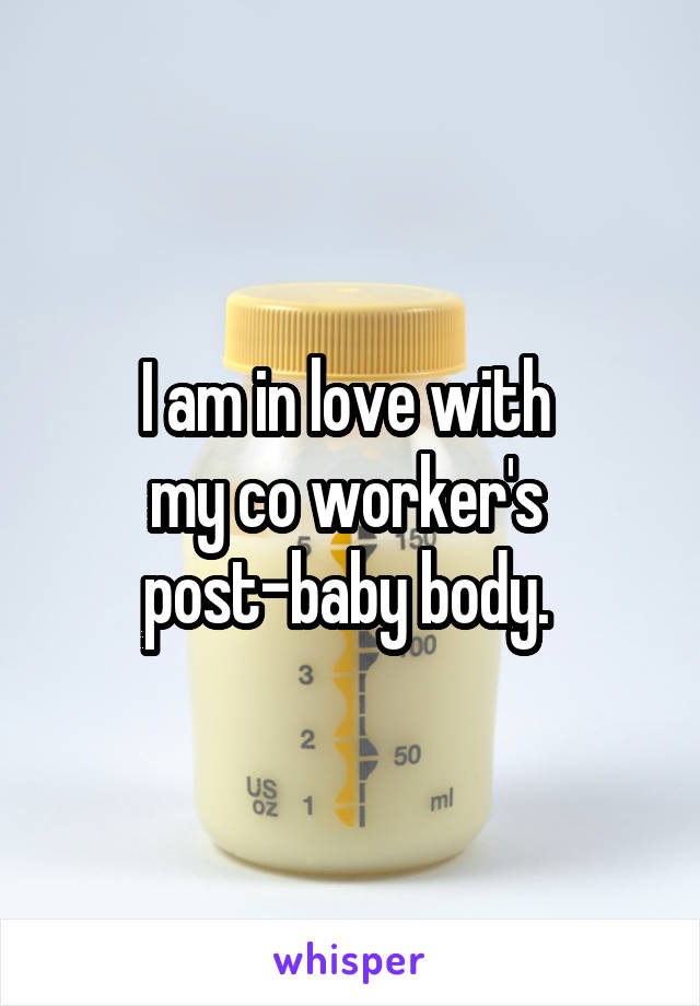 I am in love with 
my co worker's 
post-baby body. 