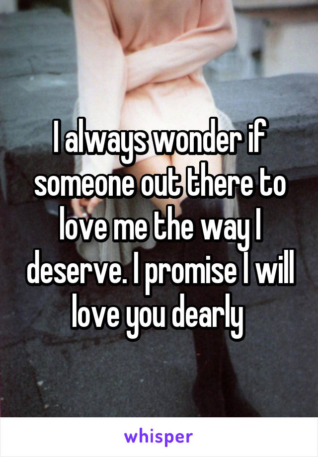 I always wonder if someone out there to love me the way I deserve. I promise I will love you dearly 