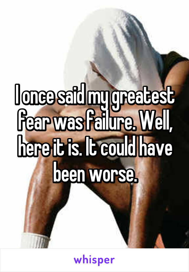 I once said my greatest fear was failure. Well, here it is. It could have been worse.