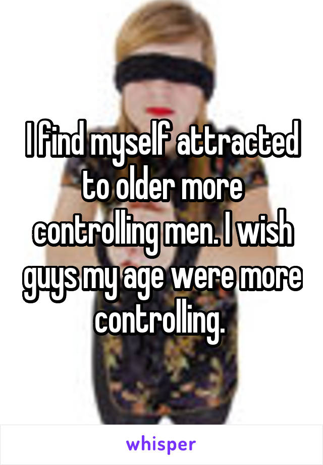 I find myself attracted to older more controlling men. I wish guys my age were more controlling. 