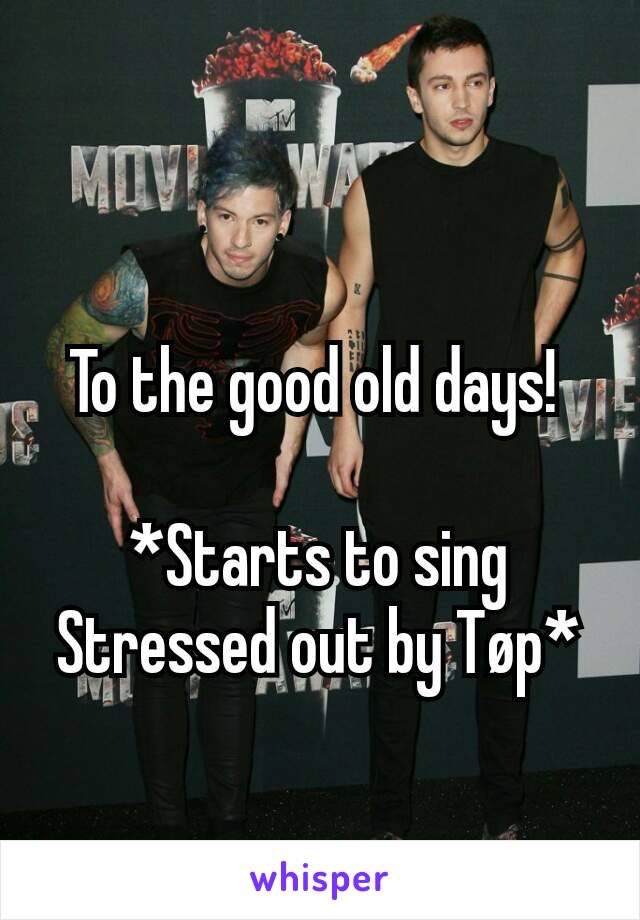 To the good old days! 

*Starts to sing Stressed out by Tøp*