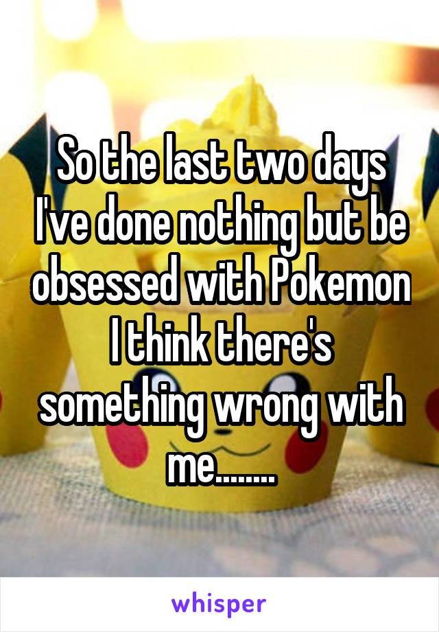 So the last two days I've done nothing but be obsessed with Pokemon I think there's something wrong with me........