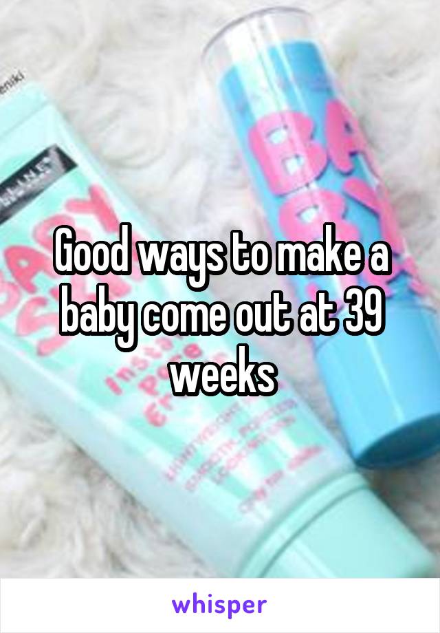 Good ways to make a baby come out at 39 weeks