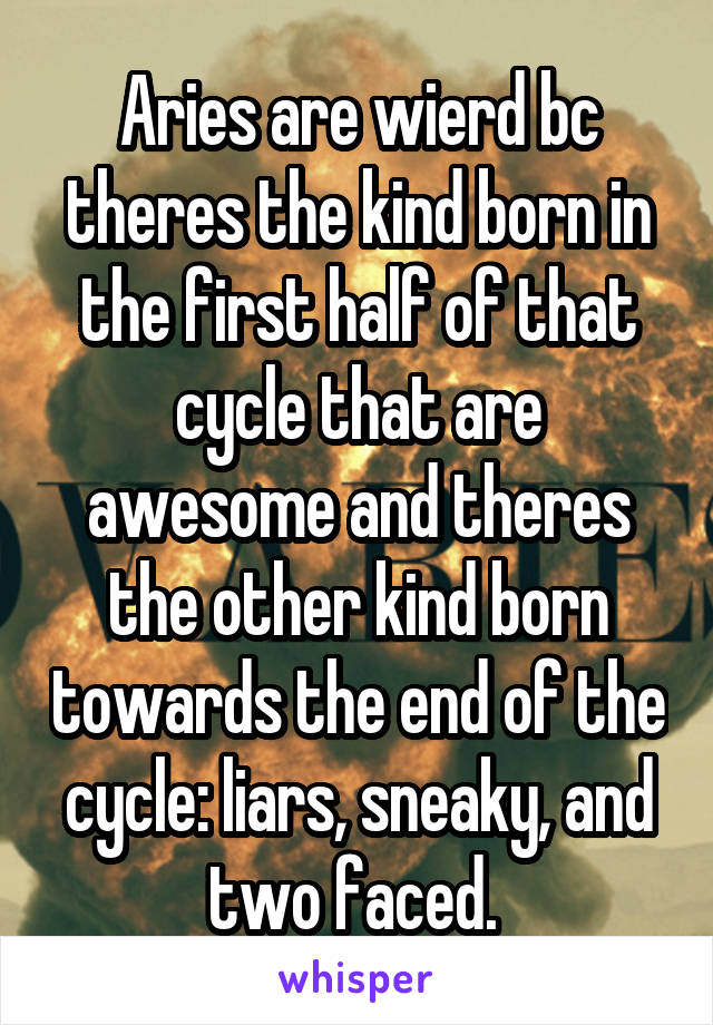 Aries are wierd bc theres the kind born in the first half of that cycle that are awesome and theres the other kind born towards the end of the cycle: liars, sneaky, and two faced. 