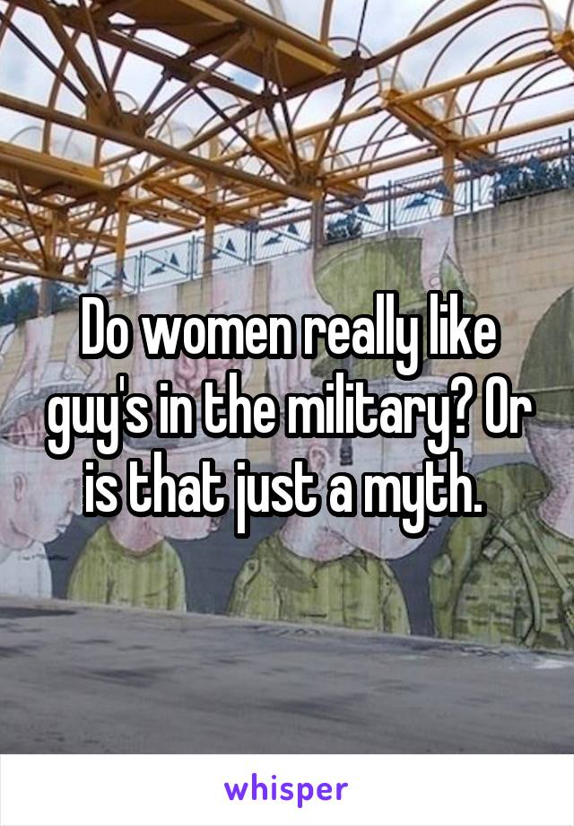 Do women really like guy's in the military? Or is that just a myth. 