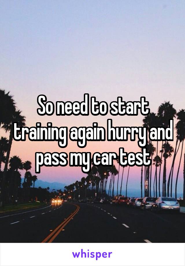 So need to start training again hurry and pass my car test