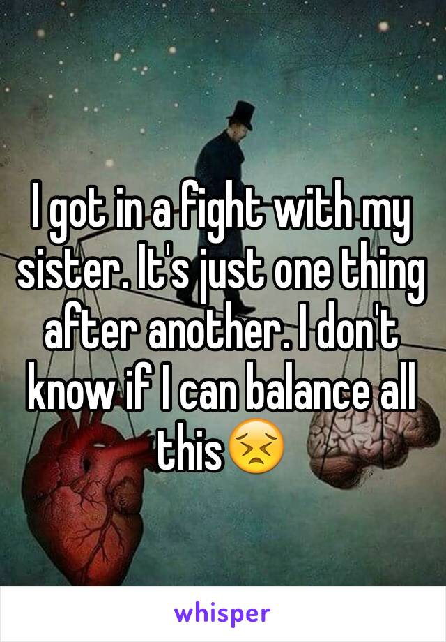 I got in a fight with my sister. It's just one thing after another. I don't know if I can balance all this😣