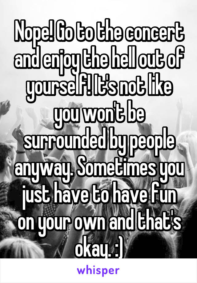 Nope! Go to the concert and enjoy the hell out of yourself! It's not like you won't be surrounded by people anyway. Sometimes you just have to have fun on your own and that's okay. :)