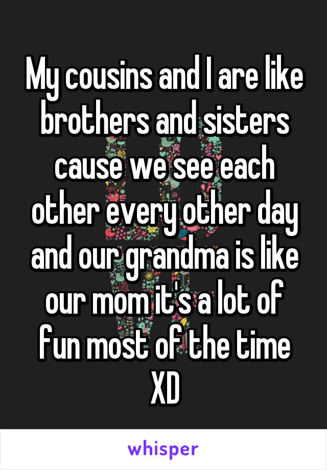 My cousins and I are like brothers and sisters cause we see each other every other day and our grandma is like our mom it's a lot of fun most of the time XD