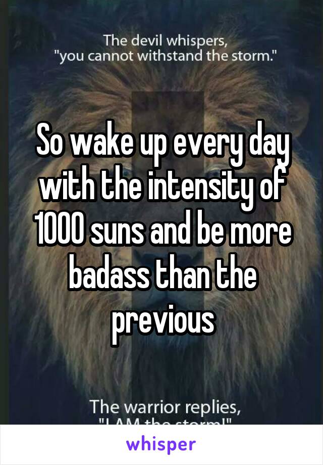 So wake up every day with the intensity of 1000 suns and be more badass than the previous