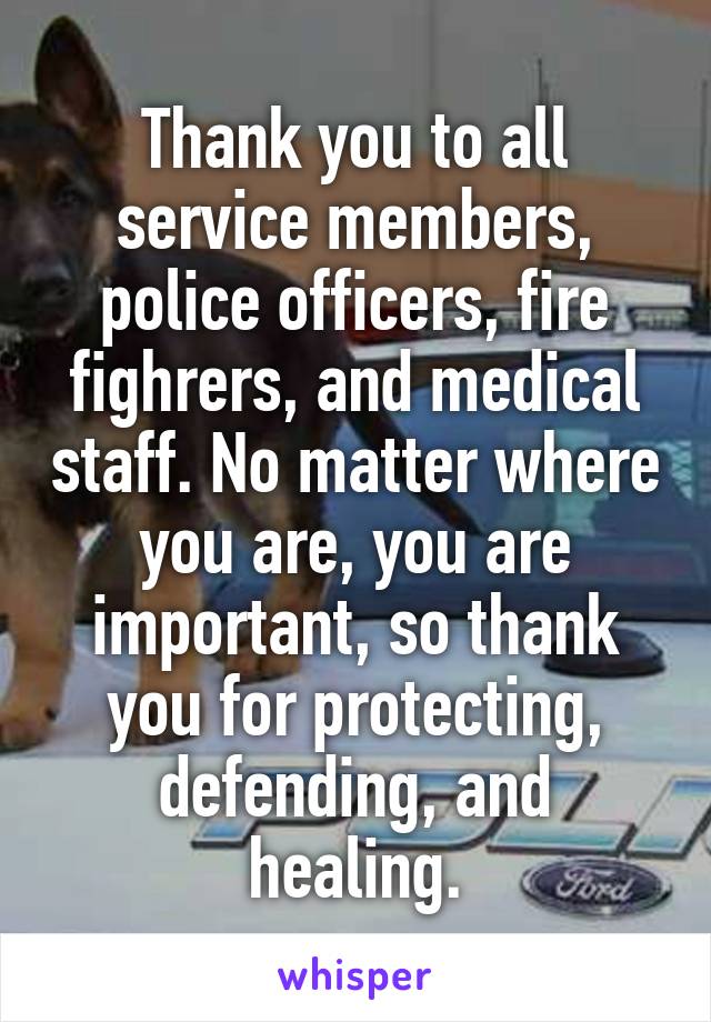 Thank you to all service members, police officers, fire fighrers, and medical staff. No matter where you are, you are important, so thank you for protecting, defending, and healing.