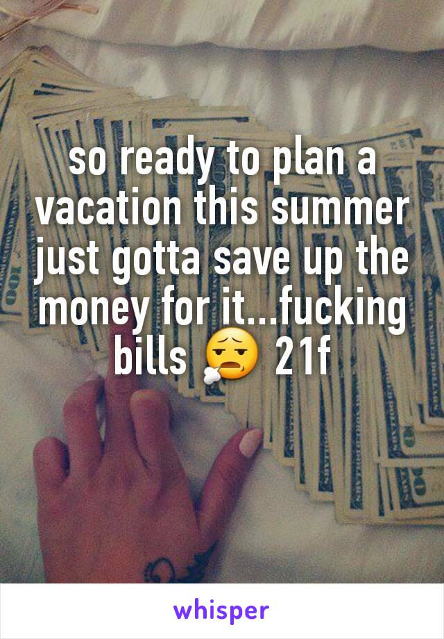 so ready to plan a vacation this summer just gotta save up the money for it...fucking bills 😧 21f