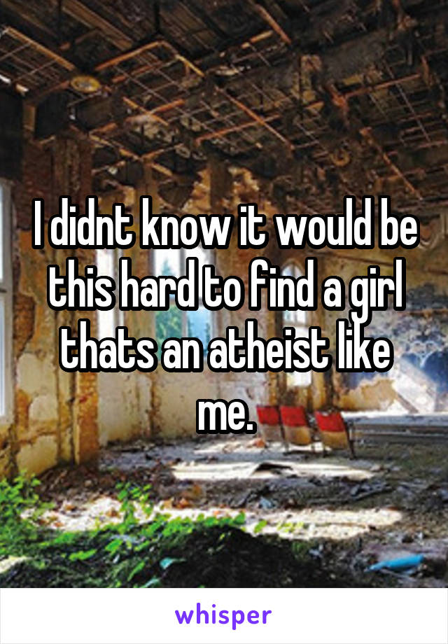 I didnt know it would be this hard to find a girl thats an atheist like me.