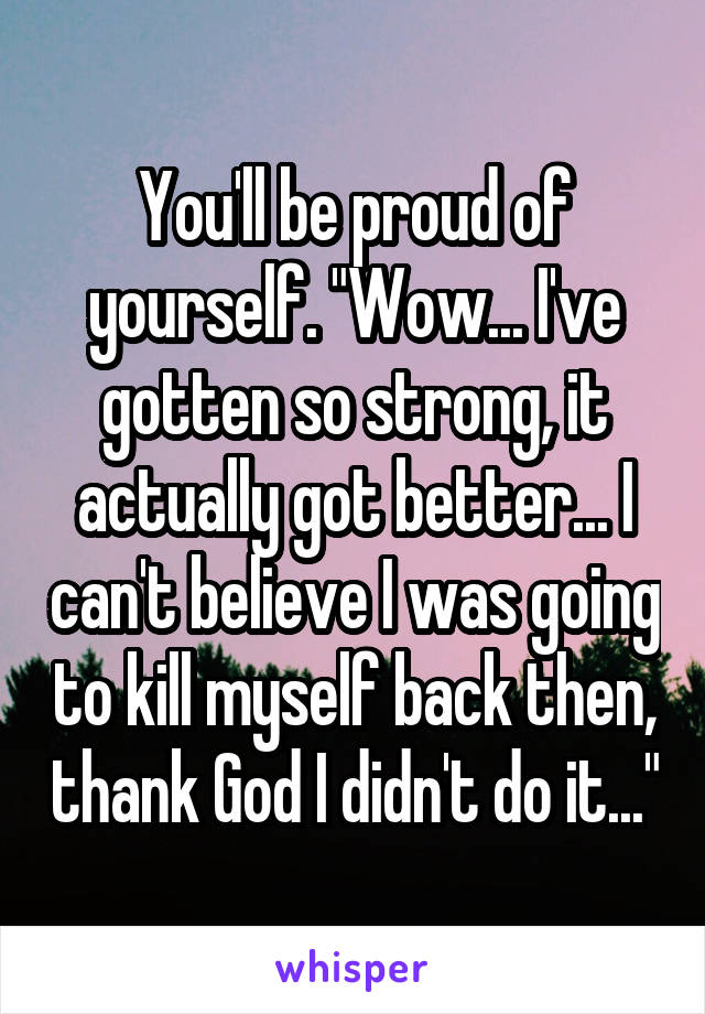 You'll be proud of yourself. "Wow... I've gotten so strong, it actually got better... I can't believe I was going to kill myself back then, thank God I didn't do it..."